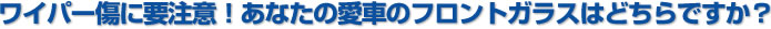 ワイパー傷に注意！あなたの愛車のフロントガラスはどちらですか？