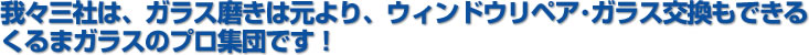 我々三社は、ガラス磨きは元より、ウィンドウリペア・ガラス交換もできるくるまガラスのプロ集団です！