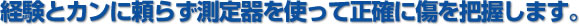 経験とカンに頼らず測定器を使って正確に傷を把握します。